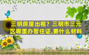 三明房屋出租？三明市三元区哪里办暂住证,要什么材料