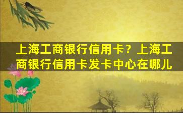 上海工商银行信用卡？上海工商银行信用卡发卡中心在哪儿插图