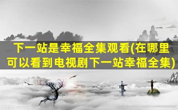 下一站是幸福全集观看(在哪里可以看到电视剧下一站幸福全集)