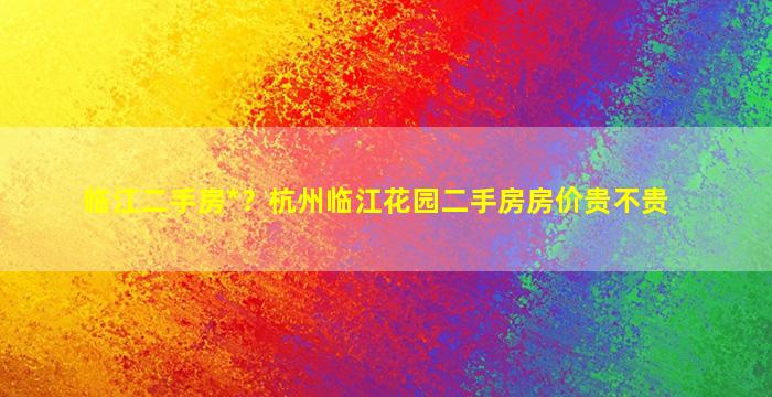 临江二手房*？杭州临江花园二手房房价贵不贵插图