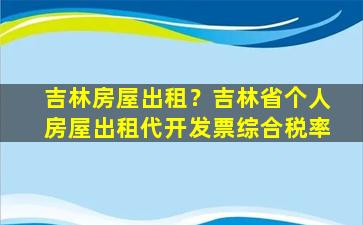 吉林房屋出租？吉林省个人房屋出租代开发票综合税率