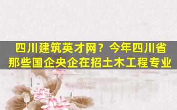 四川建筑英才网？今年四川省那些国企央企在招土木工程专业插图