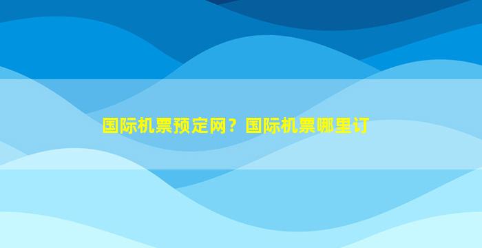 国际机票预定网？国际机票哪里订