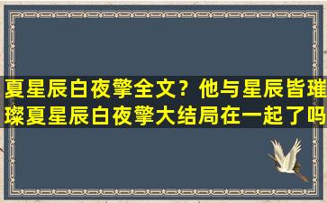 夏星辰白夜擎全文？他与星辰皆璀璨夏星辰白夜擎大结局在一起了吗