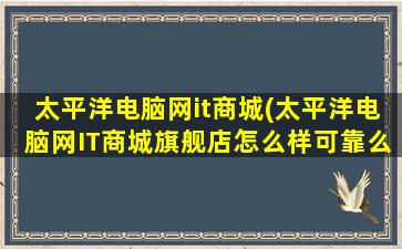 太平洋电脑网it商城(太平洋电脑网IT商城旗舰店怎么样可靠么)