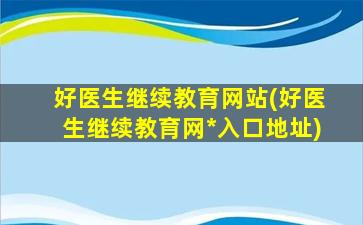 好医生继续教育网站(好医生继续教育网*入口地址)