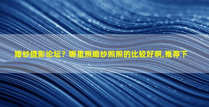 婚纱摄影论坛？哪里照婚纱照照的比较好啊,推荐下