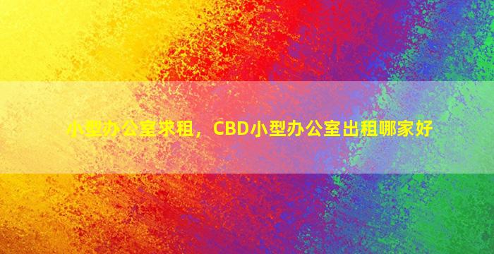 小型办公室求租，CBD小型办公室出租哪家好