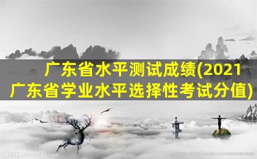 广东省水平测试成绩(2021广东省学业水平选择性考试分值)