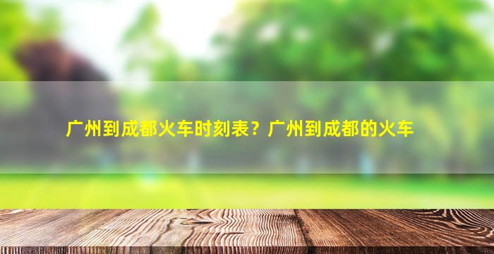 广州到成都火车时刻表？广州到成都的火车插图