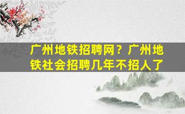 广州地铁招聘网？广州地铁社会招聘几年不招人了