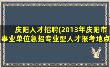 庆阳人才招聘(2013年庆阳市事业单位急招专业型人才报考地点在哪)