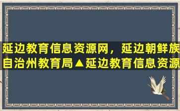 延边教育信息资源网，延边朝鲜族自治州教育局▲延边教育信息资源网