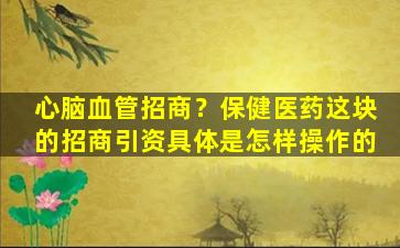 心脑血管招商？保健医*这块的招商引资具体是怎样*作的