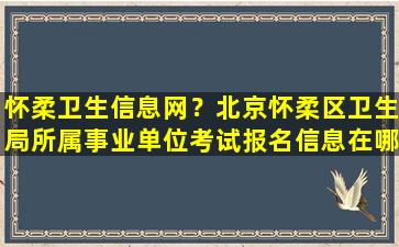 怀柔卫生信息网？北京怀柔区卫生局所属事业单位考试报名信息在哪查看插图