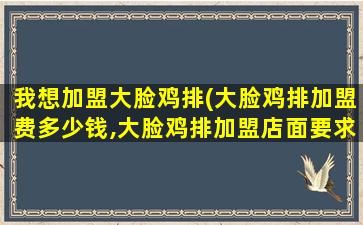 我想加盟大脸鸡排(大脸鸡排加盟费*,大脸鸡排加盟店面要求)