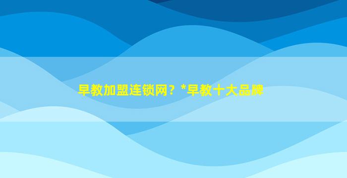 早教加盟连锁网？*早教十大品牌