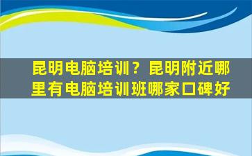 昆明电脑培训？昆明附近哪里有电脑培训班哪家口碑好