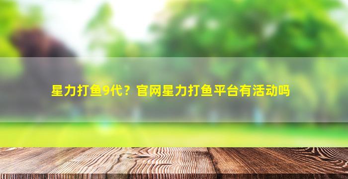 星力打鱼9代？*星力打鱼平台有活动吗