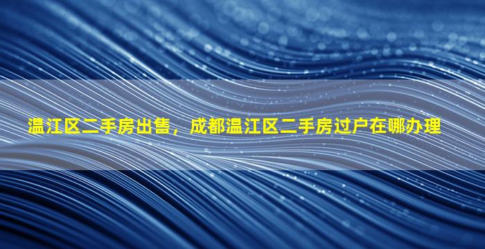 温江区二手房*，成都温江区二手房过户在哪办理