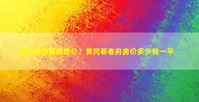 湖北黄冈蕲春房价？黄冈蕲春府房价*一平