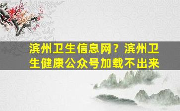 滨州卫生信息网？滨州卫生健康公众号加载不出来