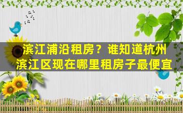 滨江浦沿租房？谁知道杭州滨江区现在哪里租房子最便宜插图