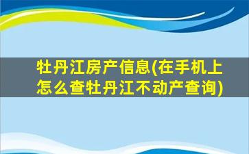 牡丹江房产信息(在手机上怎么查牡丹江不动产查询)