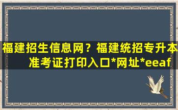 福建招生信息网？福建统招专升本准考证打印入口*网址*eeafj*插图