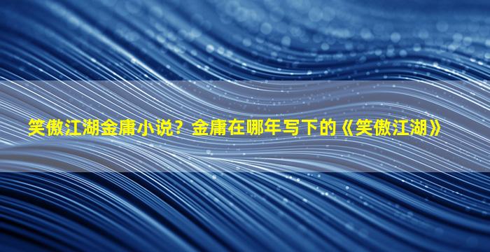 笑傲江湖金庸小说？金庸在哪年写下的《笑傲江湖》插图