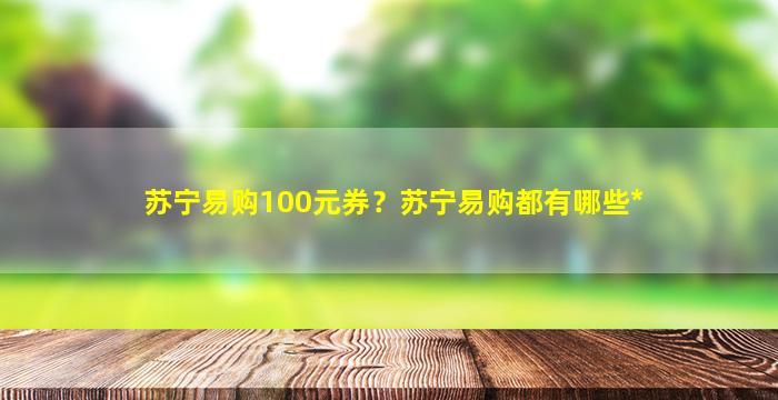 苏宁易购100元券？苏宁易购都有哪些*插图