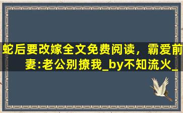 蛇后要改嫁全文免费阅读，霸爱前妻：老公别撩我_by不知流火_txt全文免费阅读