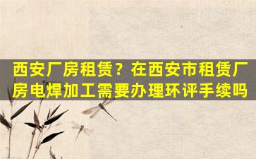 西安厂房租赁？在西安市租赁厂房电焊加工需要办理环评手续吗插图