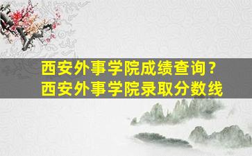 西安外事学院成绩查询？西安外事学院录取分数线