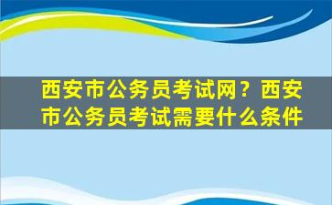 西安市公务员考试网？西安市公务员考试需要什么条件