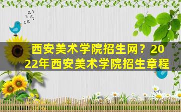 西安美术学院招生网？2022年西安美术学院招生章程