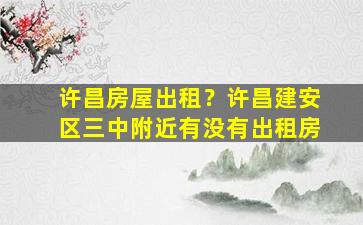 许昌房屋出租？许昌建安区三中附近有没有出租房