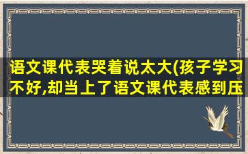 语文课代表哭着说太大(孩子学习不好,却当上了语文课代表感到压力大怎么办)插图