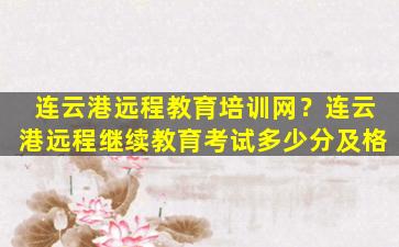 连云港远程教育培训网？连云港远程继续教育考试多少分及格