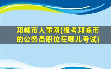 邛崃市人事网(报考邛崃市的公务员职位在哪儿考试)