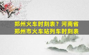 郑州火车时刻表？河南省郑州市火车站列车时刻表