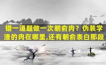 错一道题做一次朝俞肉？伪装学渣的肉在哪里,还有朝俞表白那段插图