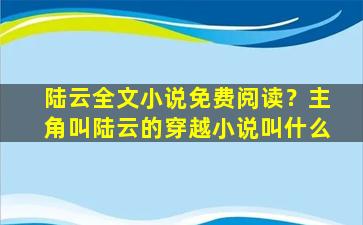 陆云全文小说免费阅读？主角叫陆云的穿越小说叫什么