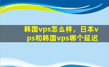 韩国vps怎么样，日本vps和韩国vps哪个延迟