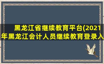 黑龙江省继续教育平台(2021年黑龙江会计人员继续教育登录入口：黑龙江省财政厅)插图